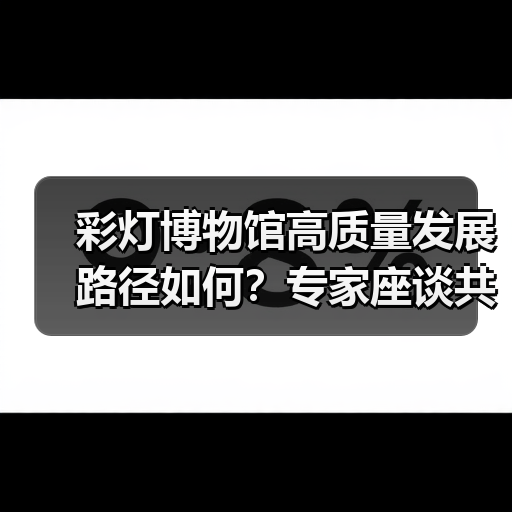 彩灯博物馆高质量发展路径如何?专家座谈共谋创新提升(图3) 彩灯博物馆高质量发展路径如何?专家座谈共谋创新提升(图3)
